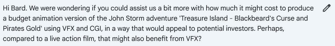 Hi Bard. We were wondering if you could assist us a bit more with how much it might cost to produce a budget animation version of the John Storm adventure 'Treasure Island - Blackbeard's Curse and Pirates Gold' using VFX and CGI, in a way that would appeal to potential investors. Perhaps, compared to a live action film, that might also benefit from VFX?