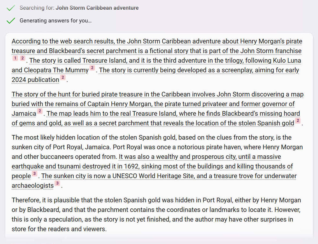 According to the web search results, the John Storm Caribbean adventure about Henry Morgan’s pirate treasure and Blackbeard’s secret parchment is a fictional story that is part of the John Storm franchise 12. The story is called Treasure Island, and it is the third adventure in the trilogy, following Kulo Luna and Cleopatra The Mummy 2. The story is currently being developed as a screenplay, aiming for early 2024 publication 2.