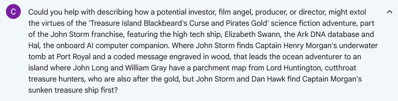 Could you help with describing how a potential investor, film angel, producer, or director, might extol the virtues of the 'Treasure Island Blackbeard's Curse and Pirates Gold' science fiction adventure, part of the John Storm franchise, featuring the high tech ship, Elizabeth Swann, the Ark DNA database and Hal, the onboard AI computer companion. Where John Storm finds Captain Henry Morgan's underwater tomb at Port Royal and a coded message engraved in wood, that leads the ocean adventurer to an island where John Long and William Gray have a parchment map from Lord Huntington, cutthroat treasure hunters, who are also after the gold, but John Storm and Dan Hawk find Captain Morgan's sunken treasure ship first?