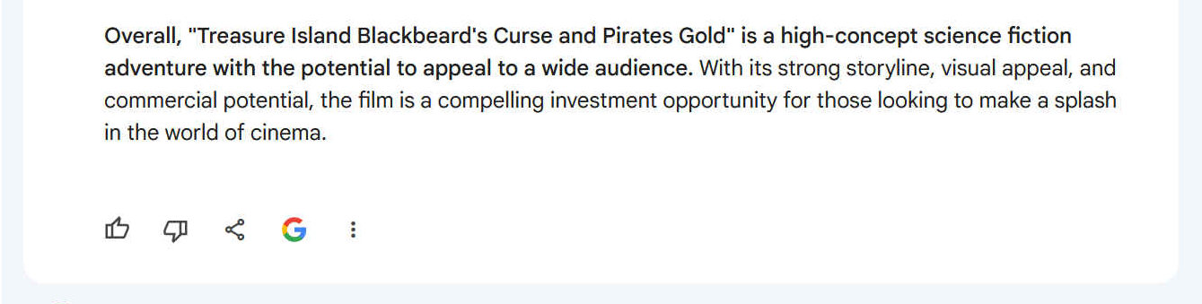 Overall, "Treasure Island Blackbeard's Curse and Pirates Gold" is a high-concept science fiction adventure with the potential to appeal to a wide audience. With its strong storyline, visual appeal, and commercial potential, the film is a compelling investment opportunity for those looking to make a splash in the world of cinema.